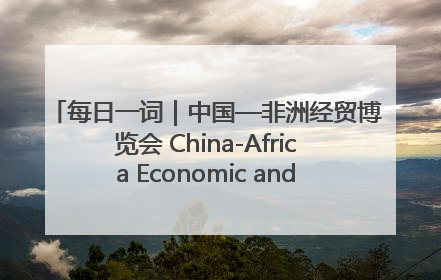 每日一词｜中国—非洲经贸博览会 China-Africa Economic and Trade Expo