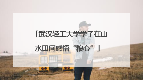 武汉轻工大学学子在山水田间感悟“粮心”