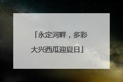 永定河畔，多彩大兴西瓜迎夏日