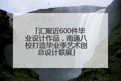 汇聚近600件毕业设计作品，南通八校打造毕业季艺术创意设计联展