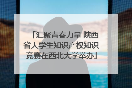 汇聚青春力量 陕西省大学生知识产权知识竞赛在西北大学举办