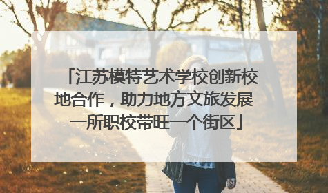 江苏模特艺术学校创新校地合作，助力地方文旅发展 一所职校带旺一个街区