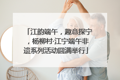 江韵端午，趣意探宁，杨柳村·江宁端午非遗系列活动圆满举行