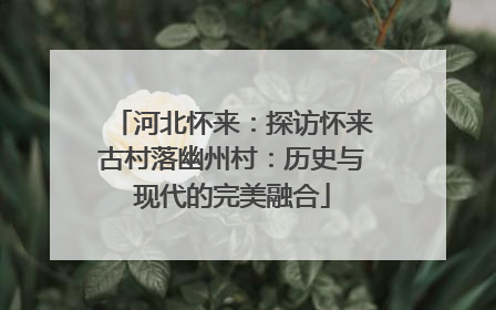 河北怀来：探访怀来古村落幽州村：历史与现代的完美融合