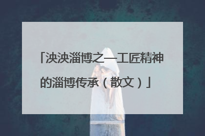 泱泱淄博之—工匠精神的淄博传承（散文）