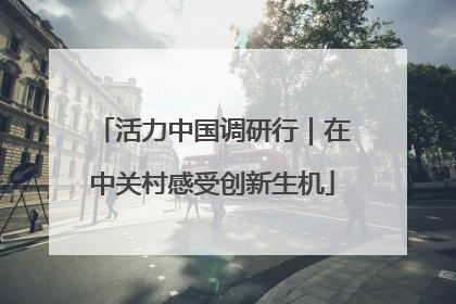 活力中国调研行｜在中关村感受创新生机