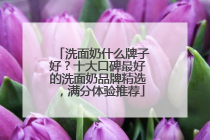洗面奶什么牌子好？十大口碑最好的洗面奶品牌精选，满分体验推荐