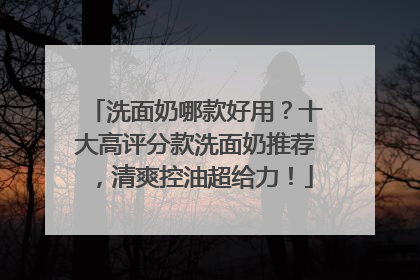 洗面奶哪款好用？十大高评分款洗面奶推荐，清爽控油超给力！