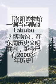 洛阳博物馆一铜当卢酷似Labubu？博物馆：在东周历史文明展内，距今已有2000多年历史