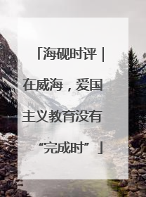 海砚时评｜在威海，爱国主义教育没有“完成时”