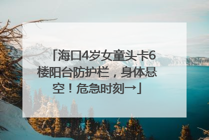 海口4岁女童头卡6楼阳台防护栏，身体悬空！危急时刻→