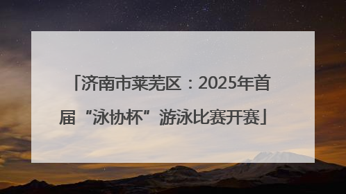 济南市莱芜区：2025年首届“泳协杯”游泳比赛开赛