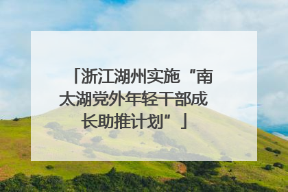 浙江湖州实施“南太湖党外年轻干部成长助推计划”