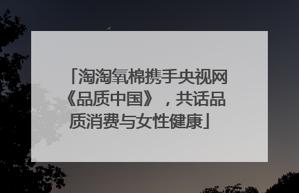 淘淘氧棉携手央视网《品质中国》，共话品质消费与女性健康
