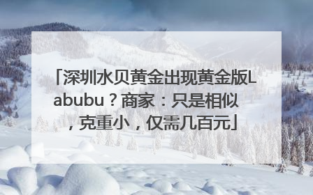 深圳水贝黄金出现黄金版Labubu？商家：只是相似，克重小，仅需几百元
