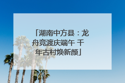 湖南中方县：龙舟竞渡庆端午 千年古村焕新颜