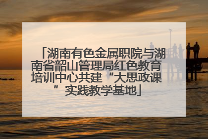 湖南有色金属职院与湖南省韶山管理局红色教育培训中心共建“大思政课”实践教学基地