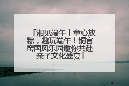 湘见端午丨童心放粽，趣玩端午！铜官窑国风乐园邀你共赴亲子文化盛宴