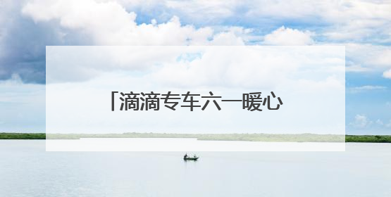 滴滴专车六一暖心联动：17城童趣彩蛋车惊喜上线 46城司机亲子活动