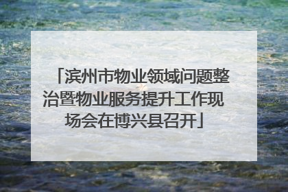 滨州市物业领域问题整治暨物业服务提升工作现场会在博兴县召开