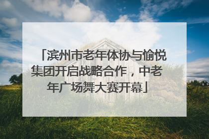 滨州市老年体协与愉悦集团开启战略合作，中老年广场舞大赛开幕