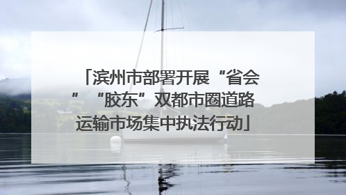 滨州市部署开展“省会”“胶东”双都市圈道路运输市场集中执法行动
