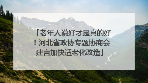 老年人说好才是真的好！河北省政协专题协商会建言加快适老化改造