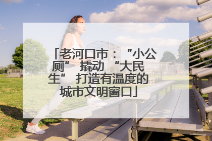 老河口市：“小公厕” 撬动 “大民生” 打造有温度的城市文明窗口