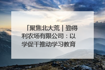 聚焦北大荒｜勤得利农场有限公司：以学促干推动学习教育“升温提速”