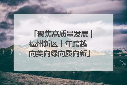 聚焦高质量发展｜福州新区十年跨越 向美向绿向质向新