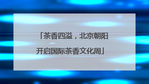 茶香四溢，北京朝阳开启国际茶香文化周