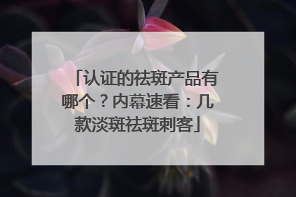认证的祛斑产品有哪个？内幕速看：几款淡斑祛斑刺客