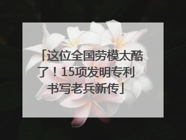 这位全国劳模太酷了！15项发明专利书写老兵新传