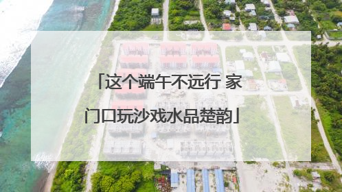 这个端午不远行 家门口玩沙戏水品楚韵