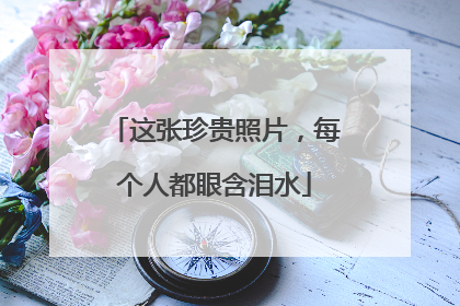 这张珍贵照片，每个人都眼含泪水