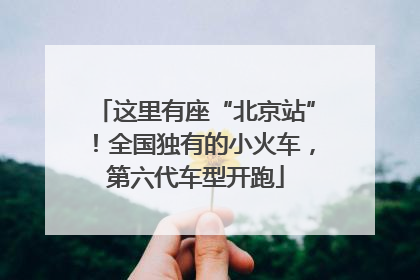 这里有座“北京站”！全国独有的小火车，第六代车型开跑