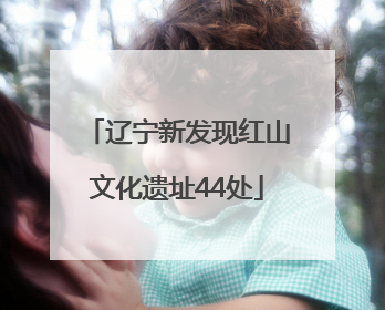 辽宁新发现红山文化遗址44处