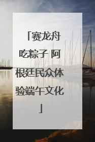 赛龙舟 吃粽子 阿根廷民众体验端午文化