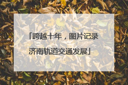 跨越十年，图片记录济南轨道交通发展