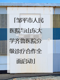 邹平市人民医院与山东大学齐鲁医院分级诊疗合作全面启动