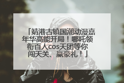 靖港古镇国潮动漫嘉年华高能开局！哪吒领衔百人cos天团等你闯天关、赢豪礼！