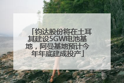 钧达股份将在土耳其建设5GW电池基地，阿曼基地预计今年年底建成投产