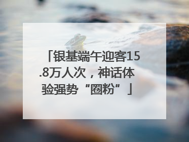 银基端午迎客15.8万人次，神话体验强势“圈粉”