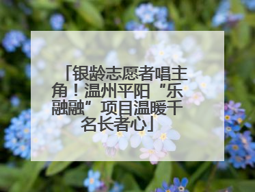 银龄志愿者唱主角！温州平阳“乐融融”项目温暖千名长者心