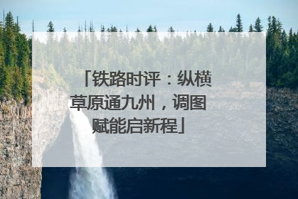 铁路时评：纵横草原通九州，调图赋能启新程