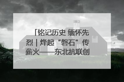铭记历史 缅怀先烈｜烽起“磐石”传薪火——东北抗联创建地的振兴新篇