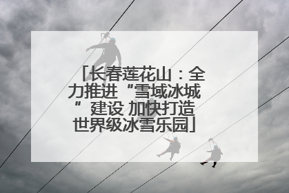 长春莲花山：全力推进“雪域冰城”建设 加快打造世界级冰雪乐园