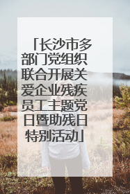 长沙市多部门党组织联合开展关爱企业残疾员工主题党日暨助残日特别活动