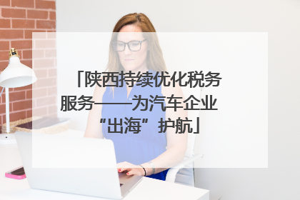 陕西持续优化税务服务——为汽车企业“出海”护航