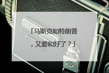 马斯克和特朗普，又要和好了？